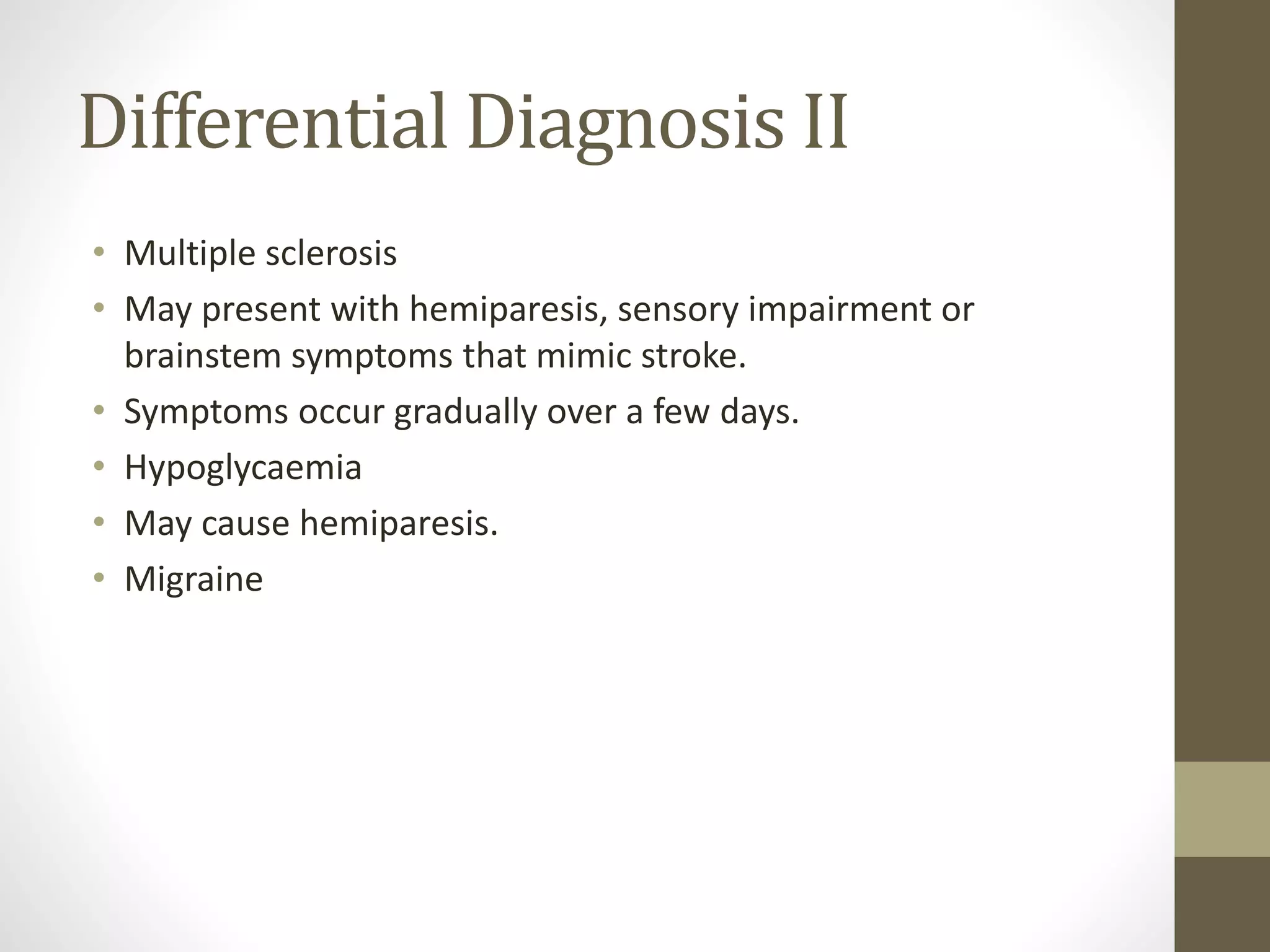 Differential Diagnosis II
• Multiple sclerosis
• May present with hemiparesis, sensory impairment or
brainstem symptoms that mimic stroke.
• Symptoms occur gradually over a few days.
• Hypoglycaemia
• May cause hemiparesis.
• Migraine
 