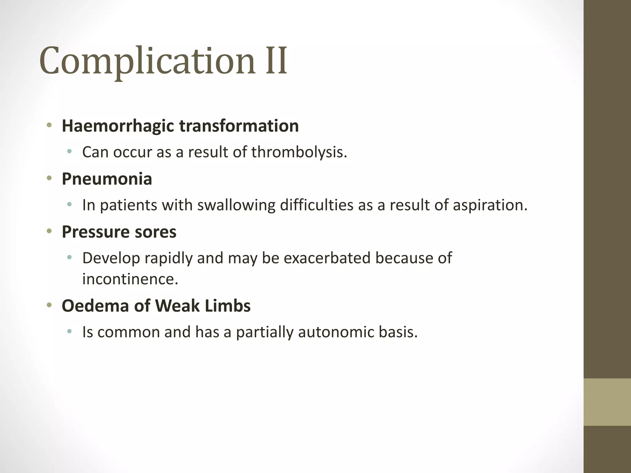 Complication II
• Haemorrhagic transformation
• Can occur as a result of thrombolysis.
• Pneumonia
• In patients with swallowing difficulties as a result of aspiration.
• Pressure sores
• Develop rapidly and may be exacerbated because of
incontinence.
• Oedema of Weak Limbs
• Is common and has a partially autonomic basis.
 