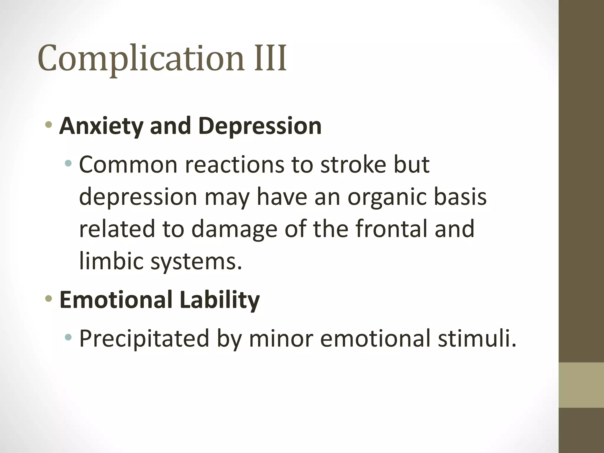 Complication III
• Anxiety and Depression
• Common reactions to stroke but
depression may have an organic basis
related to damage of the frontal and
limbic systems.
• Emotional Lability
• Precipitated by minor emotional stimuli.
 