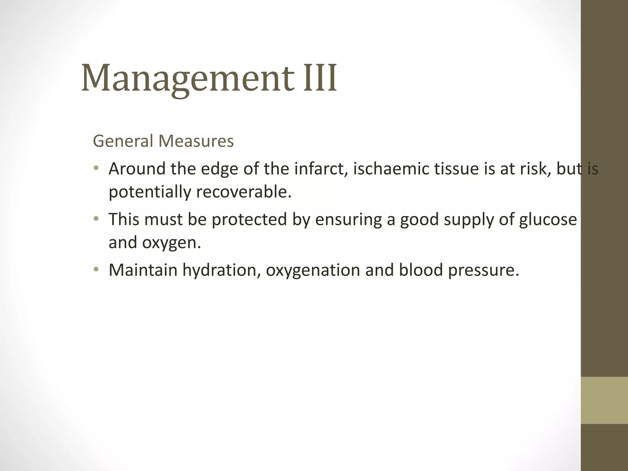 Management III
General Measures
• Around the edge of the infarct, ischaemic tissue is at risk, but is
potentially recoverable.
• This must be protected by ensuring a good supply of glucose
and oxygen.
• Maintain hydration, oxygenation and blood pressure.
 