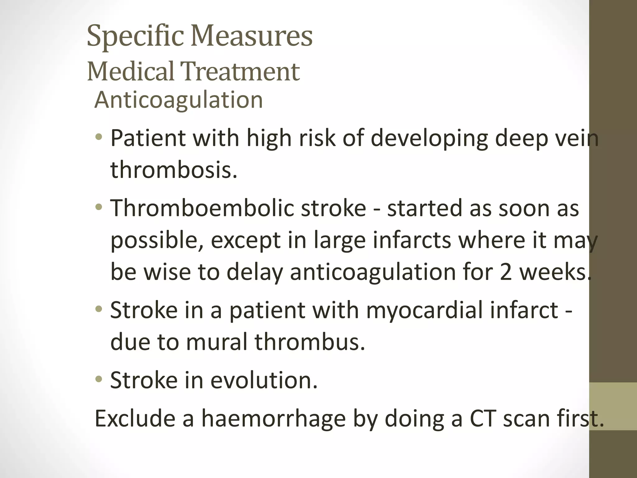 Specific Measures
MedicalTreatment
Anticoagulation
• Patient with high risk of developing deep vein
thrombosis.
• Thromboembolic stroke - started as soon as
possible, except in large infarcts where it may
be wise to delay anticoagulation for 2 weeks.
• Stroke in a patient with myocardial infarct -
due to mural thrombus.
• Stroke in evolution.
Exclude a haemorrhage by doing a CT scan first.
 