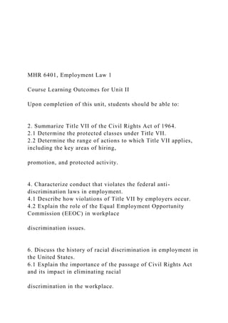 MHR 6401, Employment Law 1
Course Learning Outcomes for Unit II
Upon completion of this unit, students should be able to:
2. Summarize Title VII of the Civil Rights Act of 1964.
2.1 Determine the protected classes under Title VII.
2.2 Determine the range of actions to which Title VII applies,
including the key areas of hiring,
promotion, and protected activity.
4. Characterize conduct that violates the federal anti-
discrimination laws in employment.
4.1 Describe how violations of Title VII by employers occur.
4.2 Explain the role of the Equal Employment Opportunity
Commission (EEOC) in workplace
discrimination issues.
6. Discuss the history of racial discrimination in employment in
the United States.
6.1 Explain the importance of the passage of Civil Rights Act
and its impact in eliminating racial
discrimination in the workplace.
 