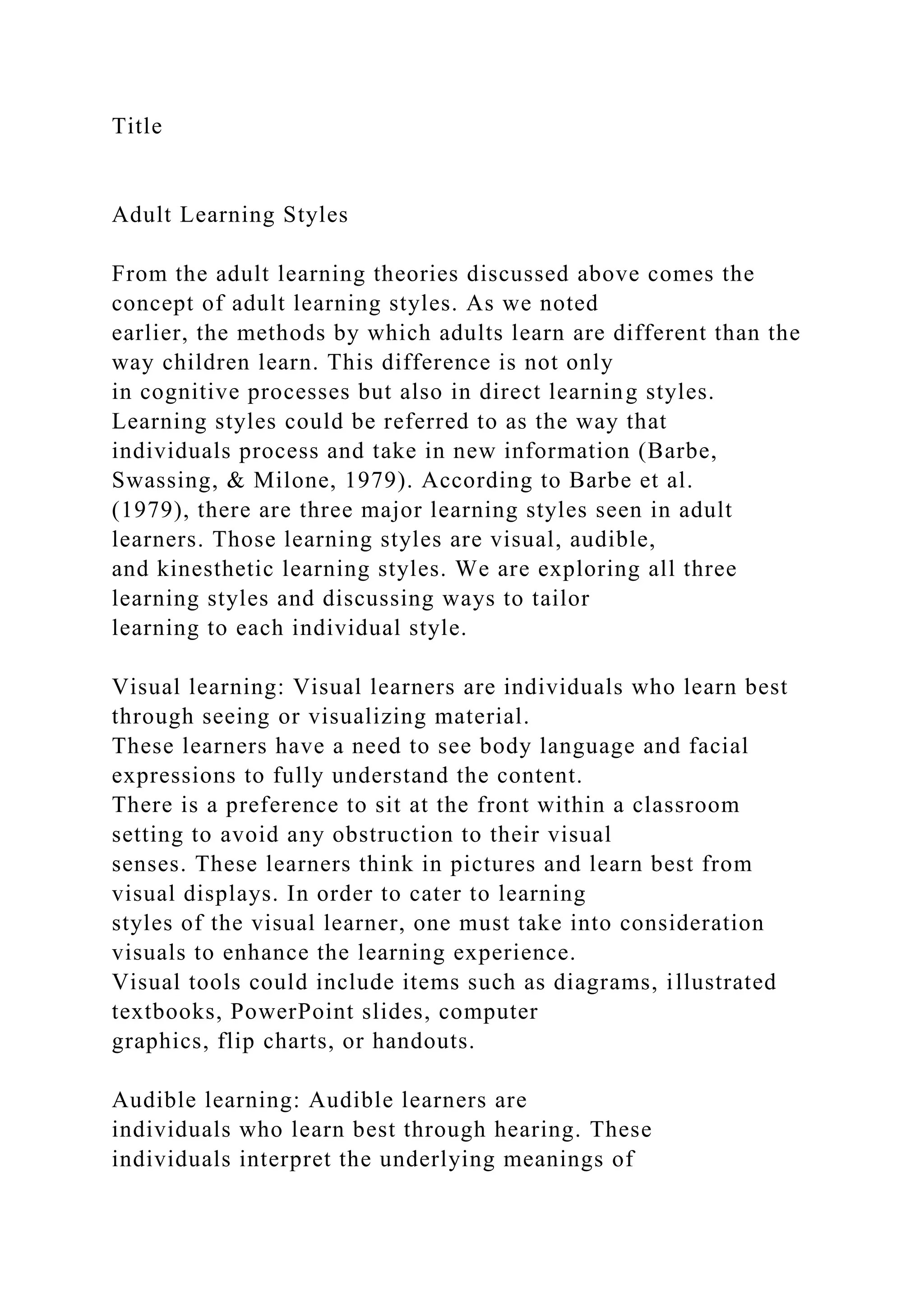Title
Adult Learning Styles
From the adult learning theories discussed above comes the
concept of adult learning styles. As we noted
earlier, the methods by which adults learn are different than the
way children learn. This difference is not only
in cognitive processes but also in direct learning styles.
Learning styles could be referred to as the way that
individuals process and take in new information (Barbe,
Swassing, & Milone, 1979). According to Barbe et al.
(1979), there are three major learning styles seen in adult
learners. Those learning styles are visual, audible,
and kinesthetic learning styles. We are exploring all three
learning styles and discussing ways to tailor
learning to each individual style.
Visual learning: Visual learners are individuals who learn best
through seeing or visualizing material.
These learners have a need to see body language and facial
expressions to fully understand the content.
There is a preference to sit at the front within a classroom
setting to avoid any obstruction to their visual
senses. These learners think in pictures and learn best from
visual displays. In order to cater to learning
styles of the visual learner, one must take into consideration
visuals to enhance the learning experience.
Visual tools could include items such as diagrams, illustrated
textbooks, PowerPoint slides, computer
graphics, flip charts, or handouts.
Audible learning: Audible learners are
individuals who learn best through hearing. These
individuals interpret the underlying meanings of
 