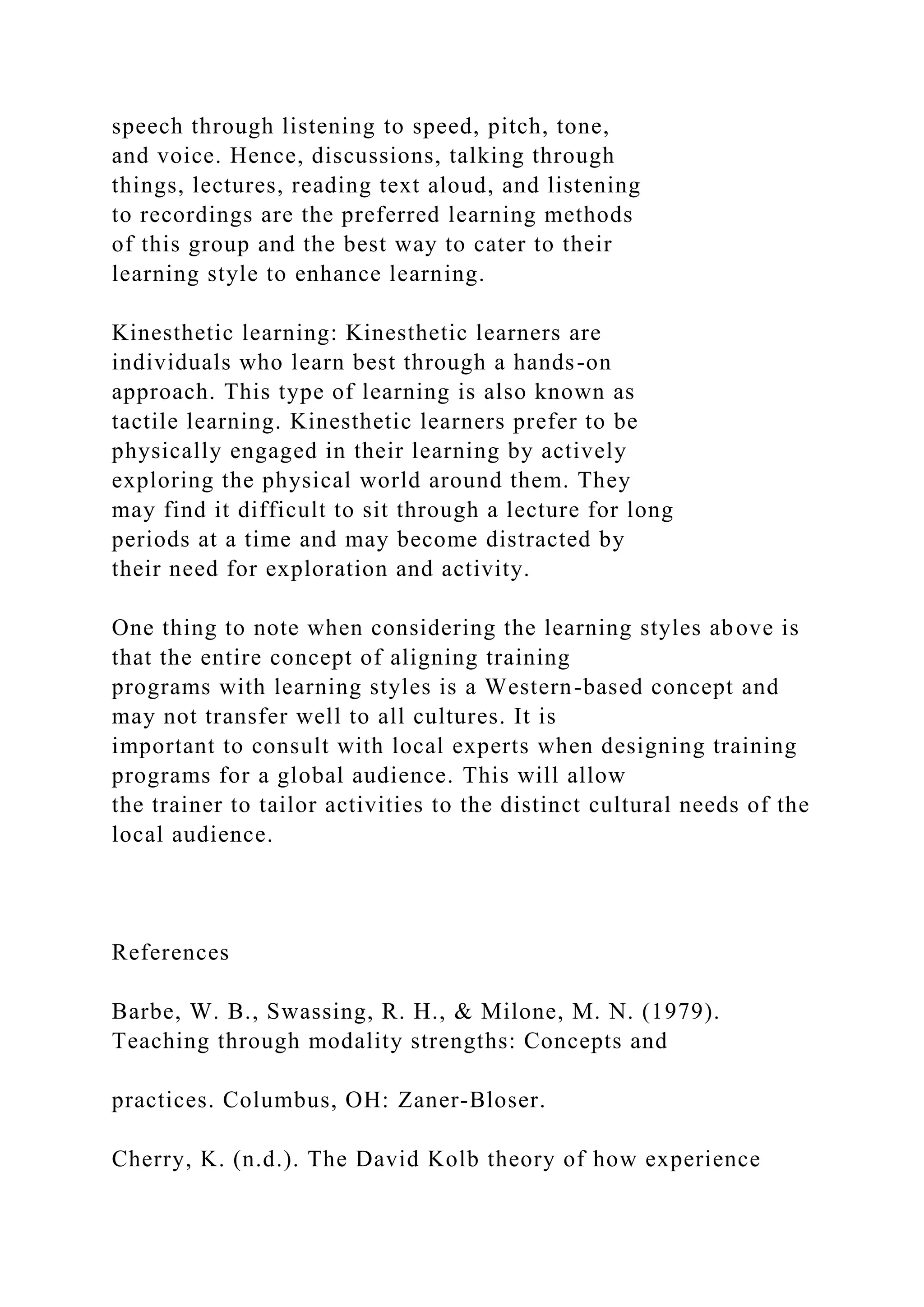 speech through listening to speed, pitch, tone,
and voice. Hence, discussions, talking through
things, lectures, reading text aloud, and listening
to recordings are the preferred learning methods
of this group and the best way to cater to their
learning style to enhance learning.
Kinesthetic learning: Kinesthetic learners are
individuals who learn best through a hands-on
approach. This type of learning is also known as
tactile learning. Kinesthetic learners prefer to be
physically engaged in their learning by actively
exploring the physical world around them. They
may find it difficult to sit through a lecture for long
periods at a time and may become distracted by
their need for exploration and activity.
One thing to note when considering the learning styles above is
that the entire concept of aligning training
programs with learning styles is a Western-based concept and
may not transfer well to all cultures. It is
important to consult with local experts when designing training
programs for a global audience. This will allow
the trainer to tailor activities to the distinct cultural needs of the
local audience.
References
Barbe, W. B., Swassing, R. H., & Milone, M. N. (1979).
Teaching through modality strengths: Concepts and
practices. Columbus, OH: Zaner-Bloser.
Cherry, K. (n.d.). The David Kolb theory of how experience
 