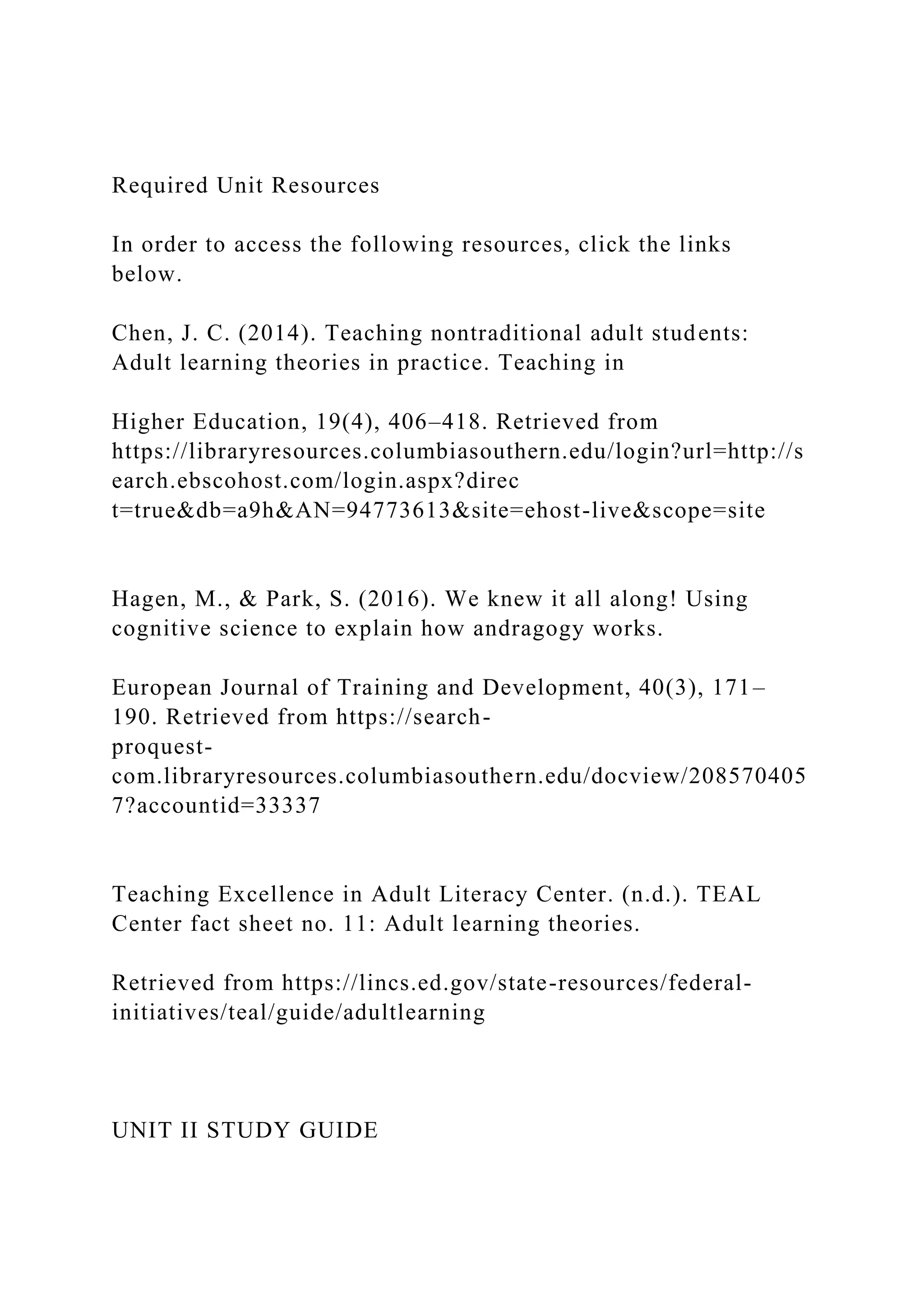 Required Unit Resources
In order to access the following resources, click the links
below.
Chen, J. C. (2014). Teaching nontraditional adult students:
Adult learning theories in practice. Teaching in
Higher Education, 19(4), 406–418. Retrieved from
https://libraryresources.columbiasouthern.edu/login?url=http://s
earch.ebscohost.com/login.aspx?direc
t=true&db=a9h&AN=94773613&site=ehost-live&scope=site
Hagen, M., & Park, S. (2016). We knew it all along! Using
cognitive science to explain how andragogy works.
European Journal of Training and Development, 40(3), 171–
190. Retrieved from https://search-
proquest-
com.libraryresources.columbiasouthern.edu/docview/208570405
7?accountid=33337
Teaching Excellence in Adult Literacy Center. (n.d.). TEAL
Center fact sheet no. 11: Adult learning theories.
Retrieved from https://lincs.ed.gov/state-resources/federal-
initiatives/teal/guide/adultlearning
UNIT II STUDY GUIDE
 