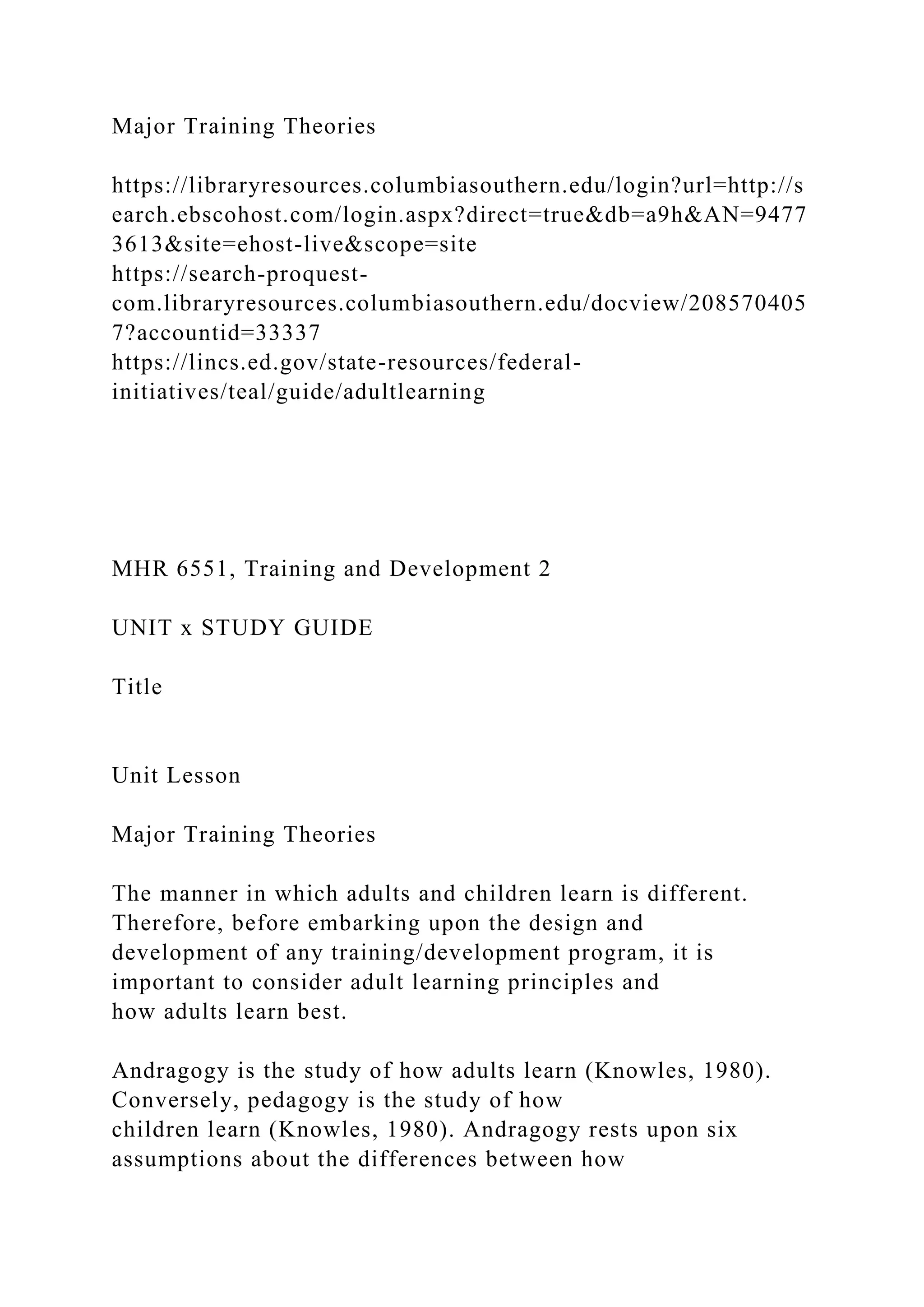 Major Training Theories
https://libraryresources.columbiasouthern.edu/login?url=http://s
earch.ebscohost.com/login.aspx?direct=true&db=a9h&AN=9477
3613&site=ehost-live&scope=site
https://search-proquest-
com.libraryresources.columbiasouthern.edu/docview/208570405
7?accountid=33337
https://lincs.ed.gov/state-resources/federal-
initiatives/teal/guide/adultlearning
MHR 6551, Training and Development 2
UNIT x STUDY GUIDE
Title
Unit Lesson
Major Training Theories
The manner in which adults and children learn is different.
Therefore, before embarking upon the design and
development of any training/development program, it is
important to consider adult learning principles and
how adults learn best.
Andragogy is the study of how adults learn (Knowles, 1980).
Conversely, pedagogy is the study of how
children learn (Knowles, 1980). Andragogy rests upon six
assumptions about the differences between how
 