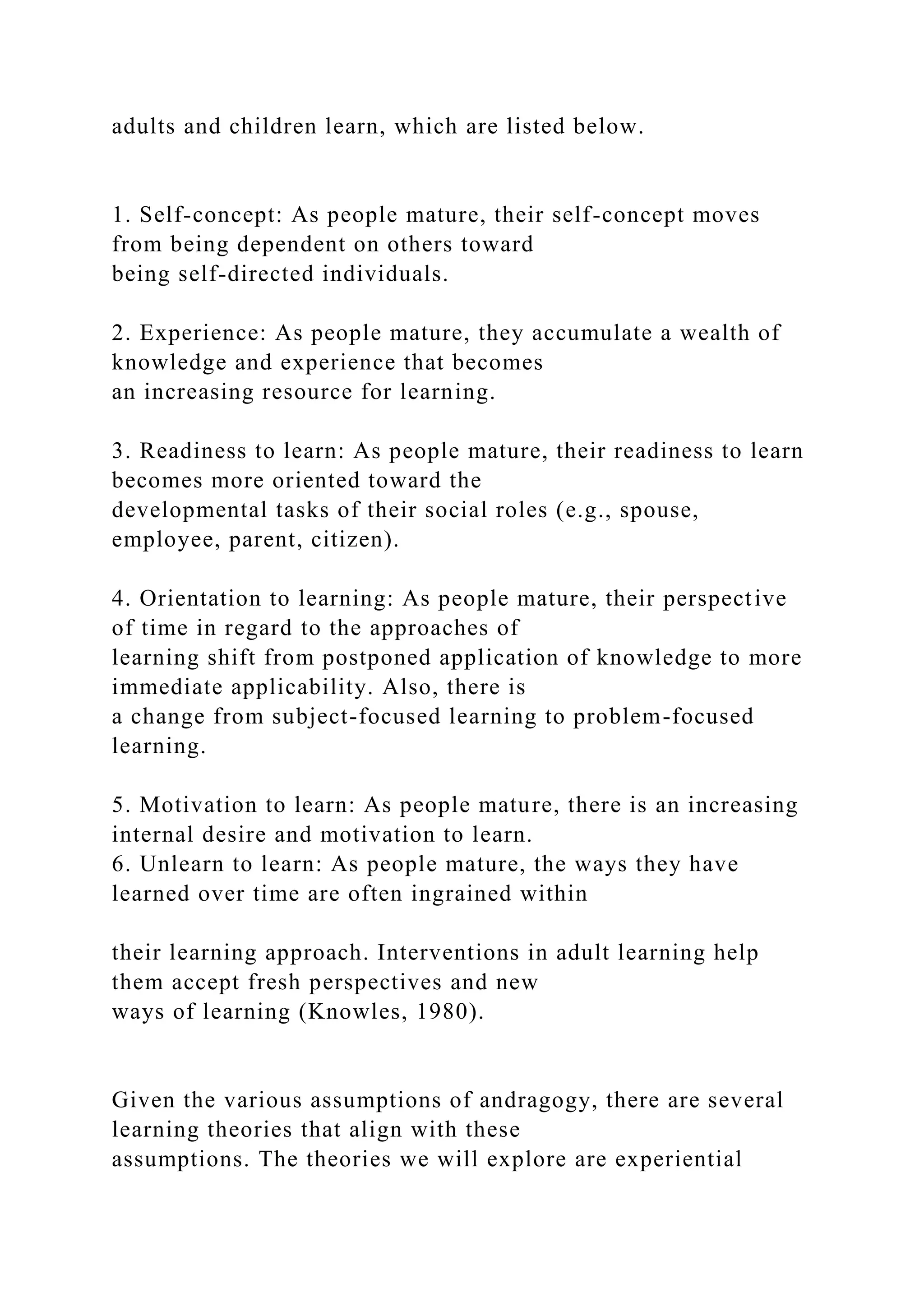 adults and children learn, which are listed below.
1. Self-concept: As people mature, their self-concept moves
from being dependent on others toward
being self-directed individuals.
2. Experience: As people mature, they accumulate a wealth of
knowledge and experience that becomes
an increasing resource for learning.
3. Readiness to learn: As people mature, their readiness to learn
becomes more oriented toward the
developmental tasks of their social roles (e.g., spouse,
employee, parent, citizen).
4. Orientation to learning: As people mature, their perspective
of time in regard to the approaches of
learning shift from postponed application of knowledge to more
immediate applicability. Also, there is
a change from subject-focused learning to problem-focused
learning.
5. Motivation to learn: As people mature, there is an increasing
internal desire and motivation to learn.
6. Unlearn to learn: As people mature, the ways they have
learned over time are often ingrained within
their learning approach. Interventions in adult learning help
them accept fresh perspectives and new
ways of learning (Knowles, 1980).
Given the various assumptions of andragogy, there are several
learning theories that align with these
assumptions. The theories we will explore are experiential
 