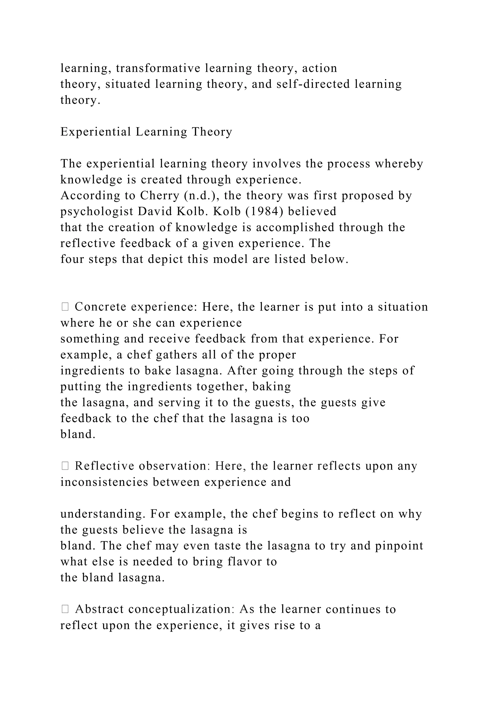 learning, transformative learning theory, action
theory, situated learning theory, and self-directed learning
theory.
Experiential Learning Theory
The experiential learning theory involves the process whereby
knowledge is created through experience.
According to Cherry (n.d.), the theory was first proposed by
psychologist David Kolb. Kolb (1984) believed
that the creation of knowledge is accomplished through the
reflective feedback of a given experience. The
four steps that depict this model are listed below.
ence: Here, the learner is put into a situation
where he or she can experience
something and receive feedback from that experience. For
example, a chef gathers all of the proper
ingredients to bake lasagna. After going through the steps of
putting the ingredients together, baking
the lasagna, and serving it to the guests, the guests give
feedback to the chef that the lasagna is too
bland.
inconsistencies between experience and
understanding. For example, the chef begins to reflect on why
the guests believe the lasagna is
bland. The chef may even taste the lasagna to try and pinpoint
what else is needed to bring flavor to
the bland lasagna.
continues to
reflect upon the experience, it gives rise to a
 