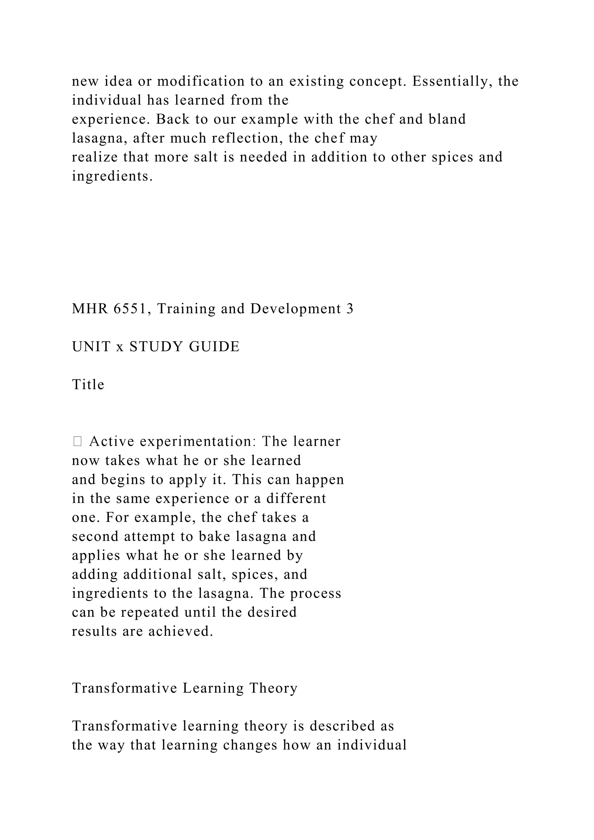 new idea or modification to an existing concept. Essentially, the
individual has learned from the
experience. Back to our example with the chef and bland
lasagna, after much reflection, the chef may
realize that more salt is needed in addition to other spices and
ingredients.
MHR 6551, Training and Development 3
UNIT x STUDY GUIDE
Title
now takes what he or she learned
and begins to apply it. This can happen
in the same experience or a different
one. For example, the chef takes a
second attempt to bake lasagna and
applies what he or she learned by
adding additional salt, spices, and
ingredients to the lasagna. The process
can be repeated until the desired
results are achieved.
Transformative Learning Theory
Transformative learning theory is described as
the way that learning changes how an individual
 