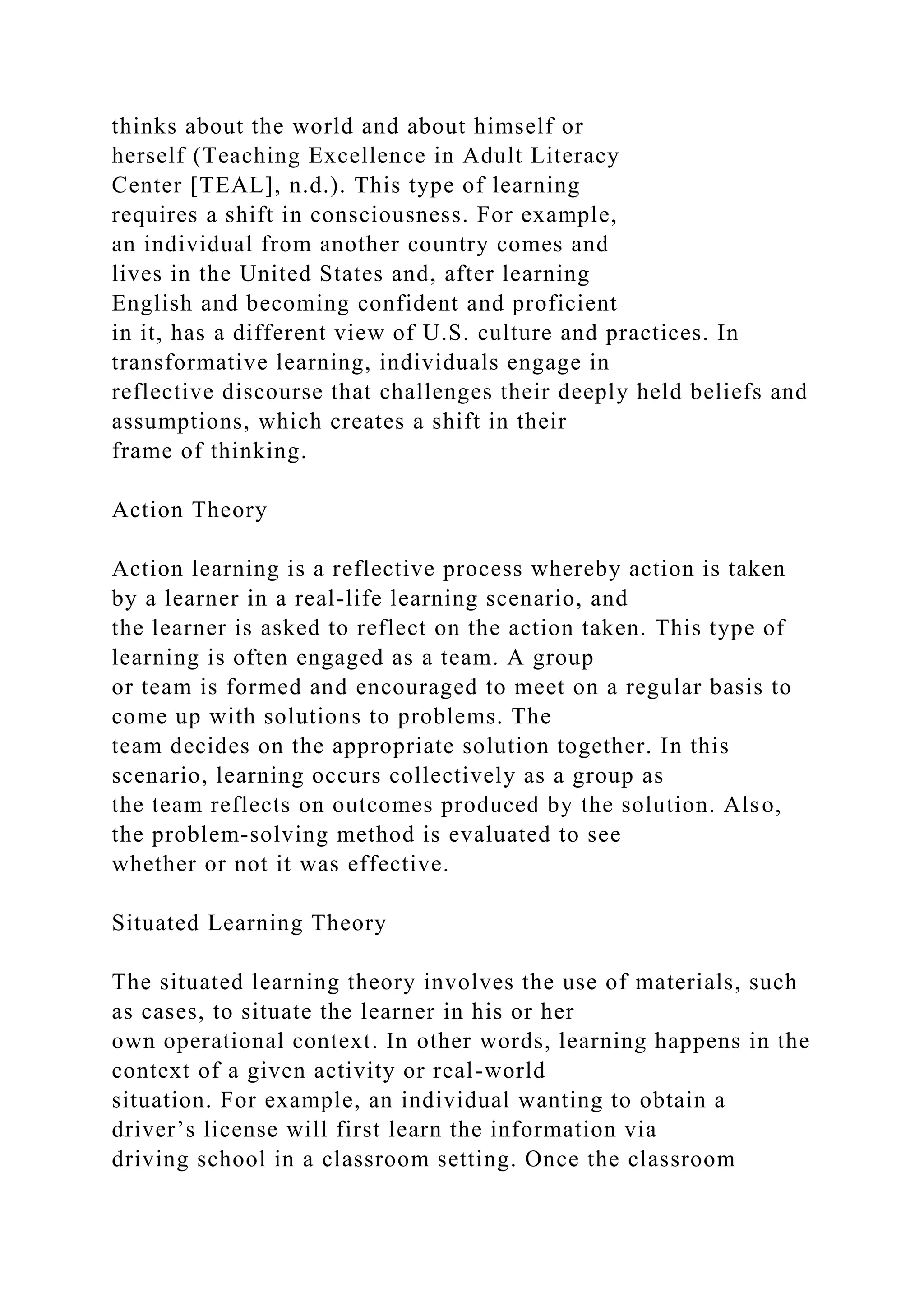thinks about the world and about himself or
herself (Teaching Excellence in Adult Literacy
Center [TEAL], n.d.). This type of learning
requires a shift in consciousness. For example,
an individual from another country comes and
lives in the United States and, after learning
English and becoming confident and proficient
in it, has a different view of U.S. culture and practices. In
transformative learning, individuals engage in
reflective discourse that challenges their deeply held beliefs and
assumptions, which creates a shift in their
frame of thinking.
Action Theory
Action learning is a reflective process whereby action is taken
by a learner in a real-life learning scenario, and
the learner is asked to reflect on the action taken. This type of
learning is often engaged as a team. A group
or team is formed and encouraged to meet on a regular basis to
come up with solutions to problems. The
team decides on the appropriate solution together. In this
scenario, learning occurs collectively as a group as
the team reflects on outcomes produced by the solution. Also,
the problem-solving method is evaluated to see
whether or not it was effective.
Situated Learning Theory
The situated learning theory involves the use of materials, such
as cases, to situate the learner in his or her
own operational context. In other words, learning happens in the
context of a given activity or real-world
situation. For example, an individual wanting to obtain a
driver’s license will first learn the information via
driving school in a classroom setting. Once the classroom
 