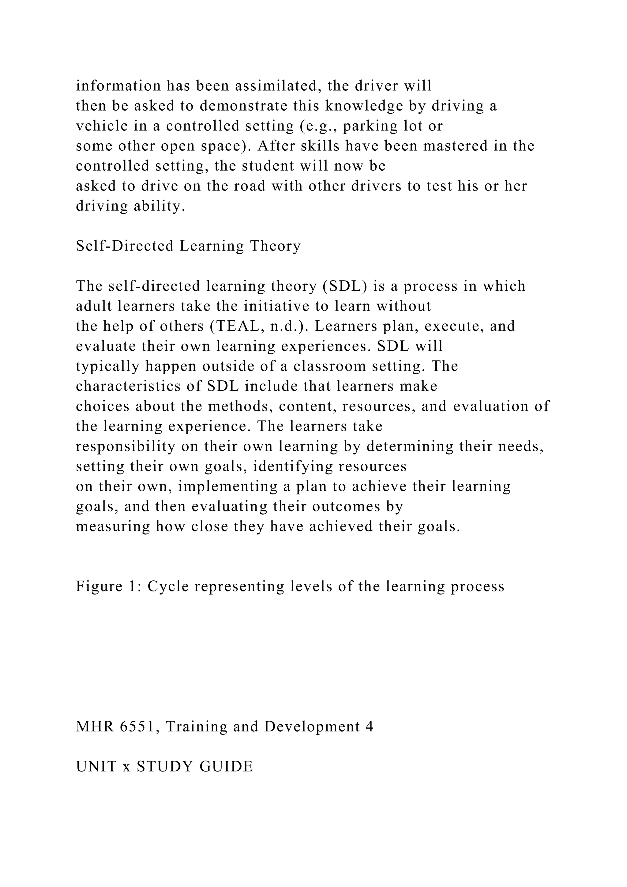 information has been assimilated, the driver will
then be asked to demonstrate this knowledge by driving a
vehicle in a controlled setting (e.g., parking lot or
some other open space). After skills have been mastered in the
controlled setting, the student will now be
asked to drive on the road with other drivers to test his or her
driving ability.
Self-Directed Learning Theory
The self-directed learning theory (SDL) is a process in which
adult learners take the initiative to learn without
the help of others (TEAL, n.d.). Learners plan, execute, and
evaluate their own learning experiences. SDL will
typically happen outside of a classroom setting. The
characteristics of SDL include that learners make
choices about the methods, content, resources, and evaluation of
the learning experience. The learners take
responsibility on their own learning by determining their needs,
setting their own goals, identifying resources
on their own, implementing a plan to achieve their learning
goals, and then evaluating their outcomes by
measuring how close they have achieved their goals.
Figure 1: Cycle representing levels of the learning process
MHR 6551, Training and Development 4
UNIT x STUDY GUIDE
 