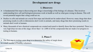 Development new drugs
1. Discovery
 A fundamental first step to discovering new drugs is knowledge of the biology of a disease. This involves
understanding how cell and biological processes work in health as well as what goes wrong in disease. This will
reveal potential targets that a drug could act on.
 Studies in cells and animals are crucial first steps and should not be undervalued. However, many drugs that show
promising results in cells in laboratories don't work in animals, and many drugs that show promising results in
animals don't work in humans.
 Many thousands of new chemical compounds are created and tested to identify those that have potential. There is a
very high drop out rate at this stage; fewer than 1 in 1,000 of all the compounds that are made ever progress to
testing in humans.
2. Phase I
 The first step in testing a new drug is to determine the safety of single doses
in a small number of healthy volunteers.
12-Nov-19 10
 