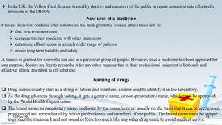  In the UK, the Yellow Card Scheme is used by doctors and members of the public to report unwanted side effects of a
medicine to the MHRA.
New uses of a medicine
Clinical trials will continue after a medicine has been granted a license. These trials aim to:
 find new treatment uses
 compare the new medicine with other treatments
 determine effectiveness in a much wider range of patients
 assess long term benefits and safety
A license is granted for a specific use and in a particular group of people. However, once a medicine has been approved for
one purpose, doctors are free to prescribe it for any other purpose that in their professional judgment is both safe and
effective this is described as off-label use.
Naming of drugs
 Drug names usually start as a string of letters and numbers, a name used to identify it in the laboratory.
 As the drug advances through testing, it gets a generic name, or non-proprietatry name, which must be approved
by the World Health Organization.
 The brand name, or proprietary name, is chosen by the manufacturer, usually on the basis that it can be recognised,
pronounced and remembered by health professionals and members of the public. The brand name must be unique
to protect the trademark and not sound or look too much like any other drug name to avoid medical errors.
12-Nov-19 13
 