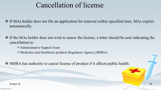 Cancellation of license
 If MAs holder does not file an application for renewal within specified time, MAs expires
automatically.
 If the MAs holder does not wish to renew the license, a letter should be sent indicating the
cancellation to:
Administrative Support Team
Medicines and Healthcare products Regulatory Agency (MHRA).
 MHRA has authority to cancel license of product if it affects public health.
12-Nov-19 19
 
