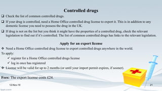 12-Nov-19 21
Controlled drugs
 Check the list of common controlled drugs.
 If your drug is controlled, need a Home Office controlled drug license to export it. This is in addition to any
domestic license you need to possess the drug in the UK.
 If drug is not on the list but you think it might have the properties of a controlled drug, check the relevant
legislation to find out if it’s controlled. The list of common controlled drugs has links to the relevant legislation.
Apply for an export license
 Need a Home Office controlled drug license to export controlled drugs anywhere in the world.
To apply:
 register for a Home Office controlled drugs license
 log in once has registered
 License will be valid for up to 2 months (or until your import permit expires, if sooner).
Fees: The export license costs £24.
 