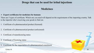 12-Nov-19 22
Drugs that can be used for lethal injections
Medicines
 Export certificates for medicines for humans
There are 5 types of certificate. Which one you need will depend on the requirements of the importing country. Talk
to the importer who’s receiving your goods to find out.
1. Certificate of a pharmaceutical product (licensed)
2. Certificate of a pharmaceutical product (unlicensed)
3. Certificate of manufacturing status
4. Certificate of licensing status
5. Certificate for the importation of a pharmaceutical constituent
 