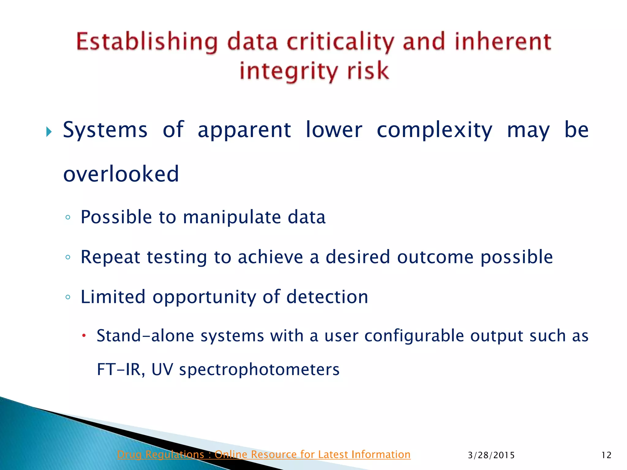  Systems of apparent lower complexity may be
overlooked
◦ Possible to manipulate data
◦ Repeat testing to achieve a desired outcome possible
◦ Limited opportunity of detection
 Stand-alone systems with a user configurable output such as
FT-IR, UV spectrophotometers
3/28/2015 12Drug Regulations : Online Resource for Latest Information
 