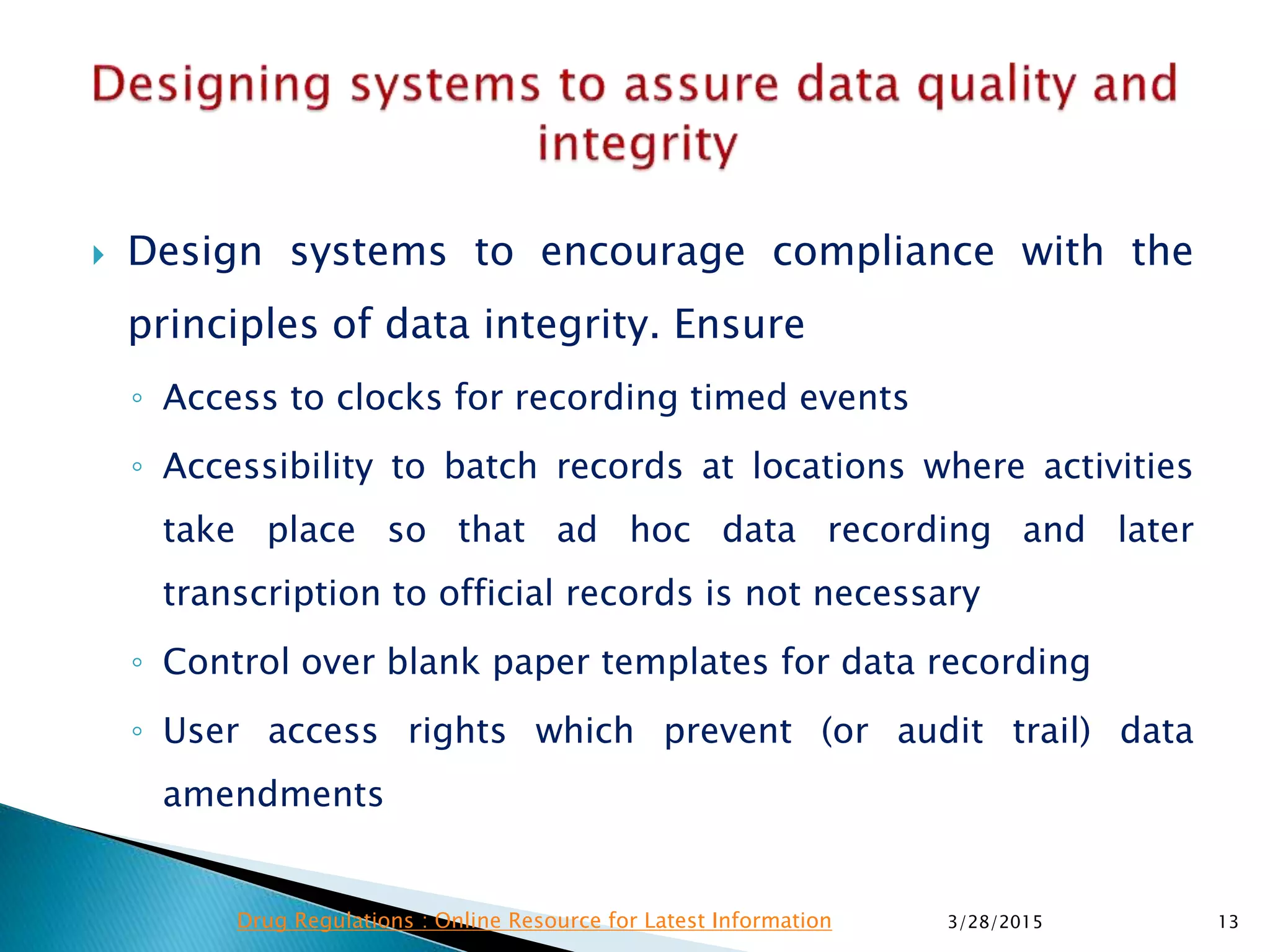  Design systems to encourage compliance with the
principles of data integrity. Ensure
◦ Access to clocks for recording timed events
◦ Accessibility to batch records at locations where activities
take place so that ad hoc data recording and later
transcription to official records is not necessary
◦ Control over blank paper templates for data recording
◦ User access rights which prevent (or audit trail) data
amendments
3/28/2015 13Drug Regulations : Online Resource for Latest Information
 