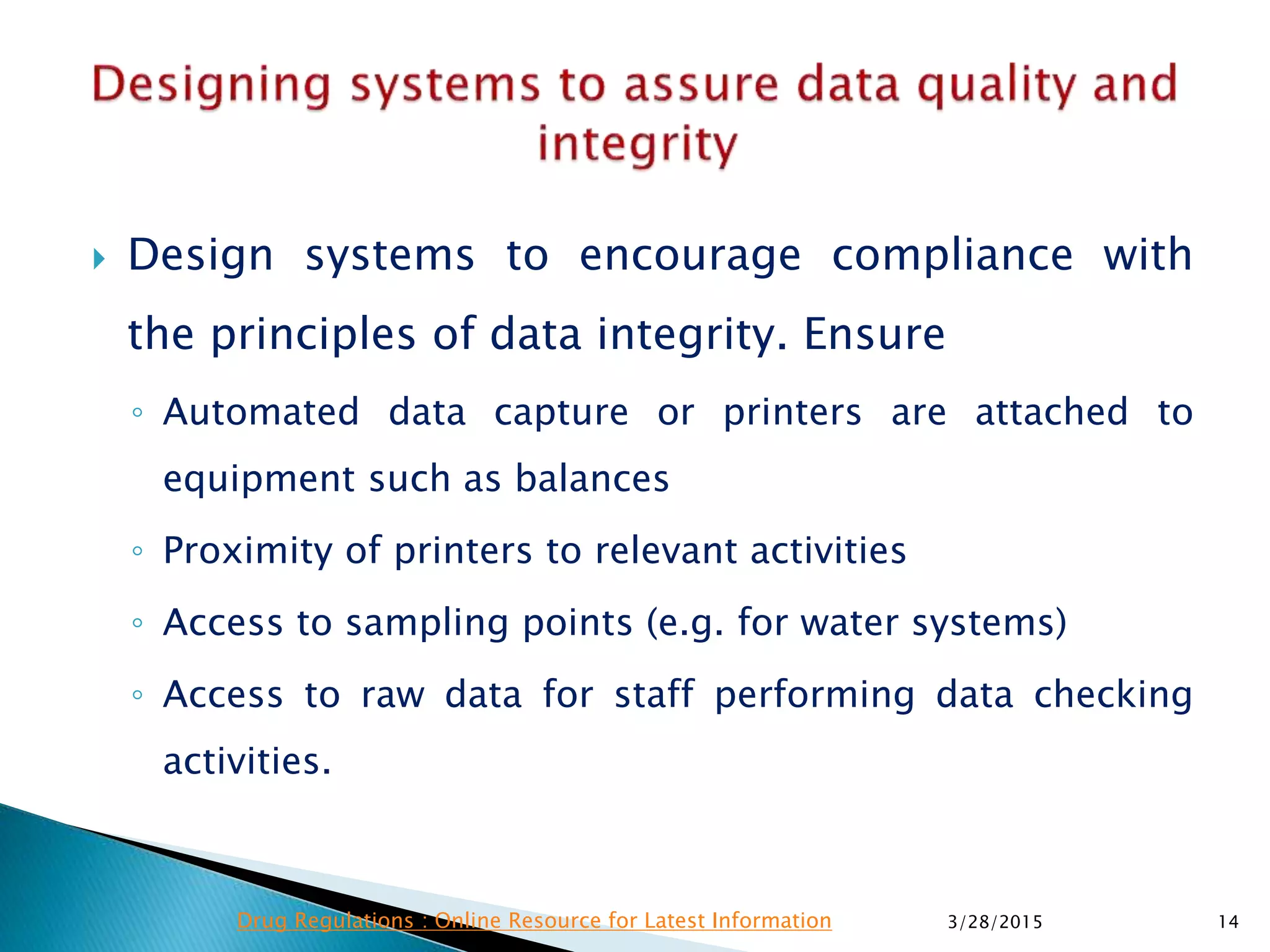  Design systems to encourage compliance with
the principles of data integrity. Ensure
◦ Automated data capture or printers are attached to
equipment such as balances
◦ Proximity of printers to relevant activities
◦ Access to sampling points (e.g. for water systems)
◦ Access to raw data for staff performing data checking
activities.
3/28/2015 14Drug Regulations : Online Resource for Latest Information
 