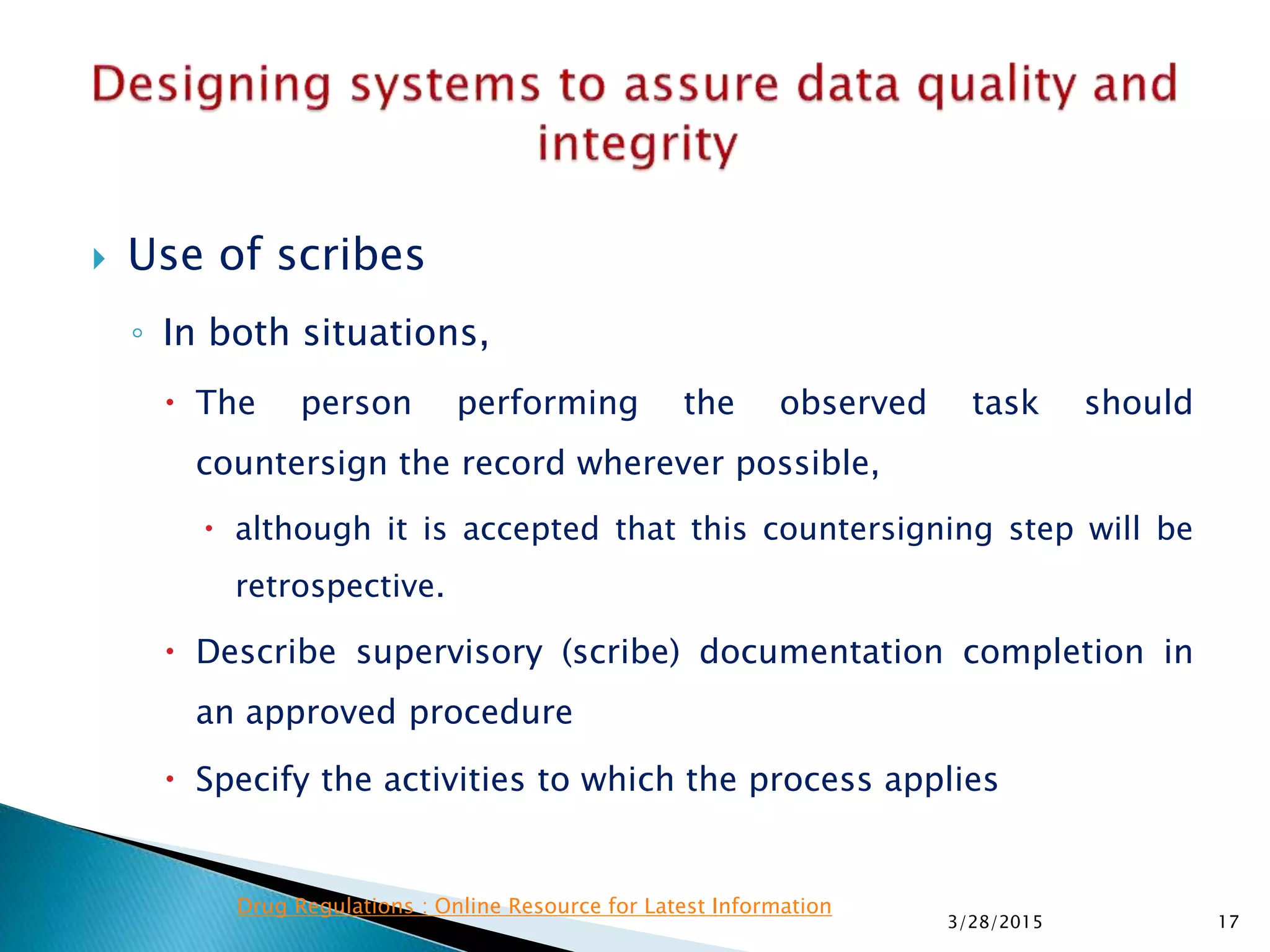  Use of scribes
◦ In both situations,
 The person performing the observed task should
countersign the record wherever possible,
 although it is accepted that this countersigning step will be
retrospective.
 Describe supervisory (scribe) documentation completion in
an approved procedure
 Specify the activities to which the process applies
3/28/2015 17
Drug Regulations : Online Resource for Latest Information
 