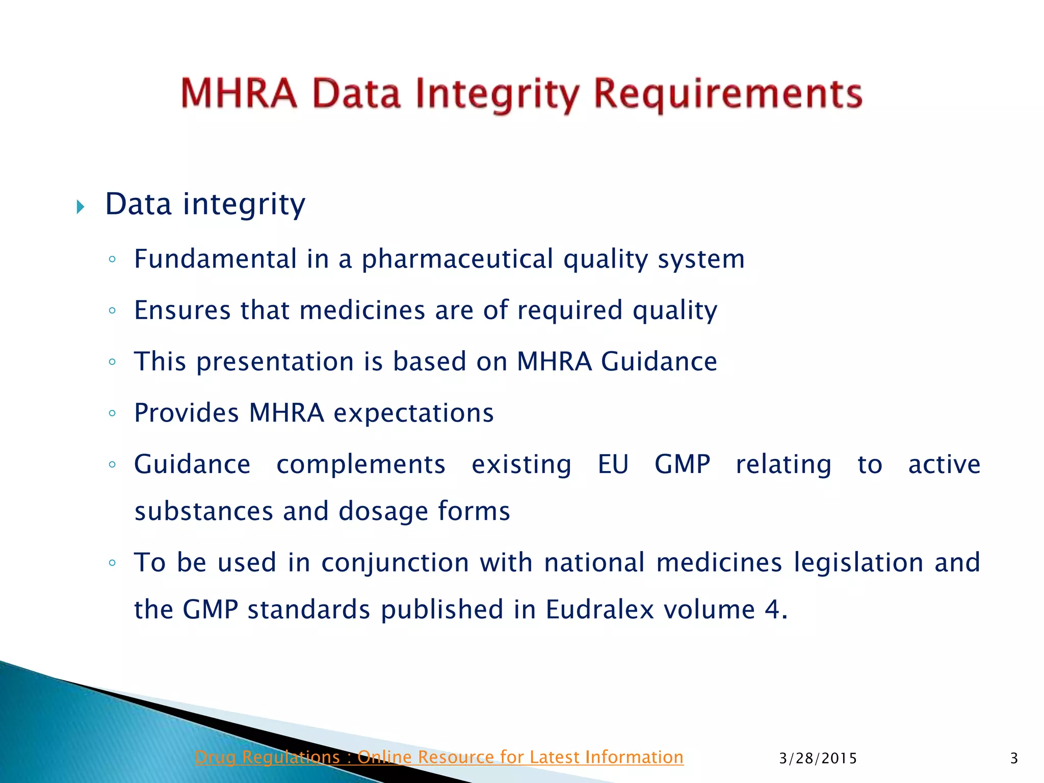  Data integrity
◦ Fundamental in a pharmaceutical quality system
◦ Ensures that medicines are of required quality
◦ This presentation is based on MHRA Guidance
◦ Provides MHRA expectations
◦ Guidance complements existing EU GMP relating to active
substances and dosage forms
◦ To be used in conjunction with national medicines legislation and
the GMP standards published in Eudralex volume 4.
3/28/2015 3Drug Regulations : Online Resource for Latest Information
 