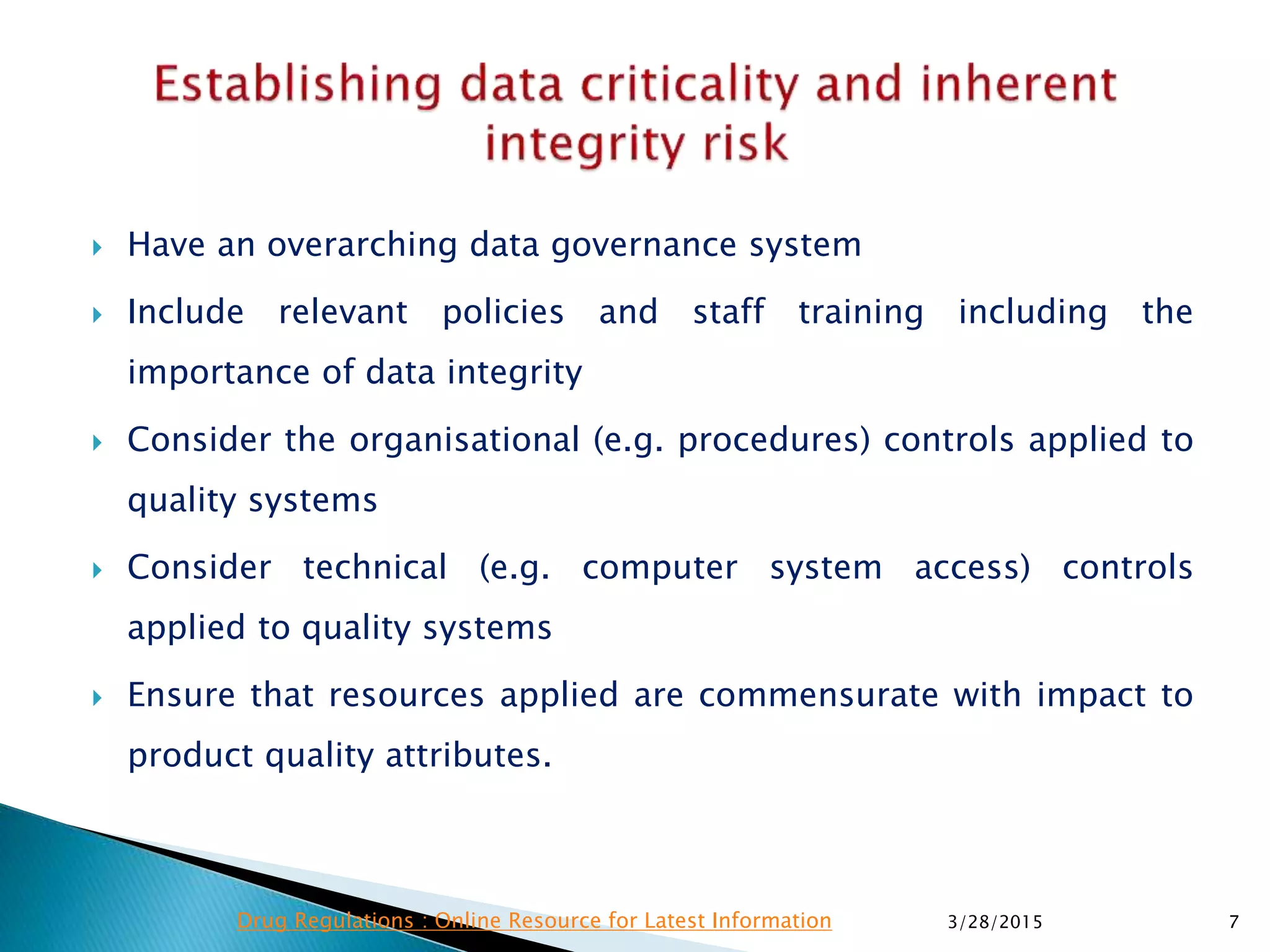  Have an overarching data governance system
 Include relevant policies and staff training including the
importance of data integrity
 Consider the organisational (e.g. procedures) controls applied to
quality systems
 Consider technical (e.g. computer system access) controls
applied to quality systems
 Ensure that resources applied are commensurate with impact to
product quality attributes.
3/28/2015 7Drug Regulations : Online Resource for Latest Information
 