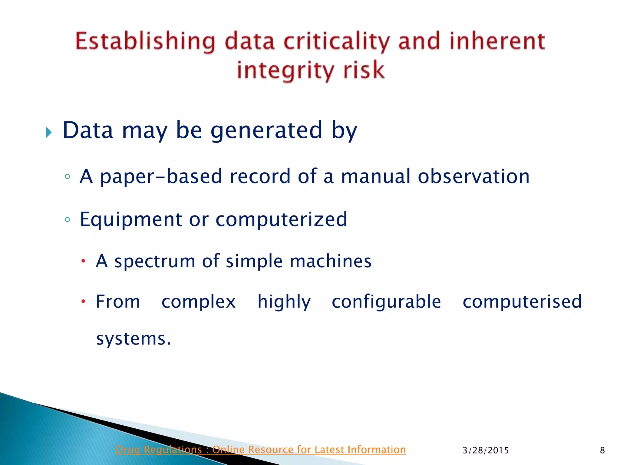  Data may be generated by
◦ A paper-based record of a manual observation
◦ Equipment or computerized
 A spectrum of simple machines
 From complex highly configurable computerised
systems.
3/28/2015 8Drug Regulations : Online Resource for Latest Information
 