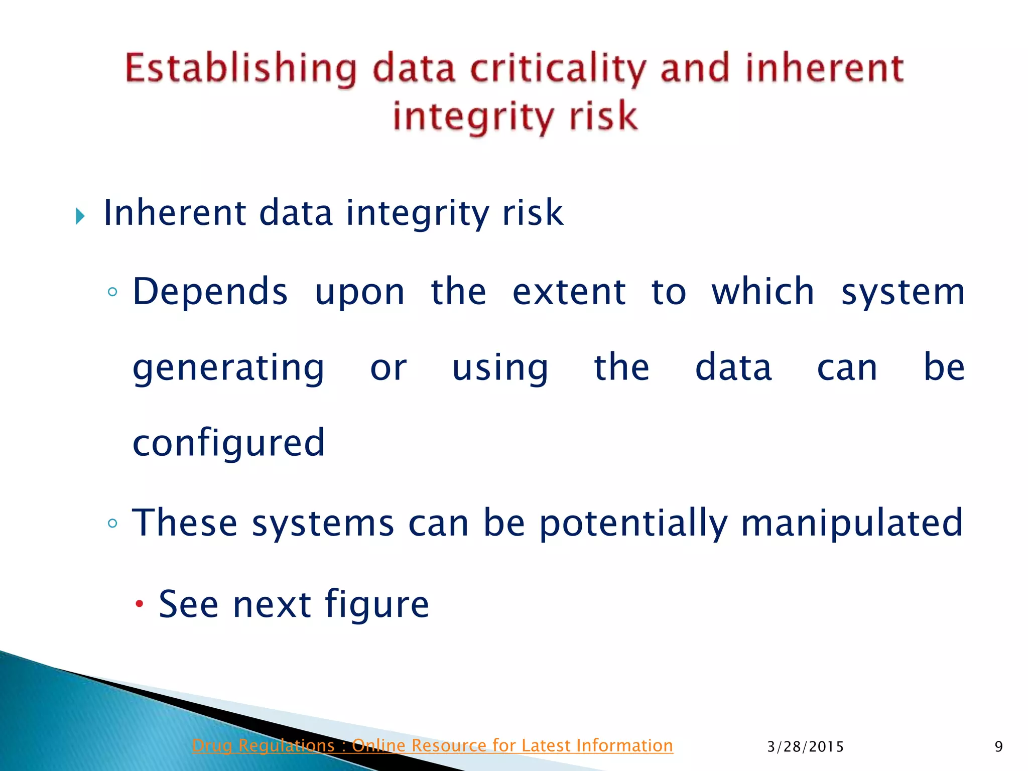  Inherent data integrity risk
◦ Depends upon the extent to which system
generating or using the data can be
configured
◦ These systems can be potentially manipulated
 See next figure
3/28/2015 9Drug Regulations : Online Resource for Latest Information
 