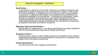 10
Phase Ib Investigation - Definitions
Specification –
A specification is defined as a list of tests, references to analytical procedures, and
appropriate acceptance criteria which are numerical limits, ranges, or other criteria
for the tests described. It establishes the set of criteria to which a drug substance,
drug product or materials at other stages of its manufacture should conform to be
considered acceptable for its intended use. “Conformance to specification” means
that the drug substance and drug product, when tested according to the listed
analytical procedures, will meet the acceptance criteria. Specifications are critical
quality standards that are proposed and justified by the manufacturer and approved
by regulatory authorities as conditions of approval.
Regulatory Approved Specification –
Specifications for release testing. If no release specifications have been established
then the internal specification becomes the release specification.
Acceptance Criteria –
Numerical limits, ranges, or other suitable measures for acceptance of the results of
analytical procedures which the drug substance or drug product or materials at other
stages of their manufacture should meet.
Internal Specification –
Are also action limits within regulatory specifications.
 