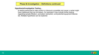 12
Hypothesis/Investigative Testing –
Is testing performed to help confirm or discount a possible root cause i.e what might
have happened that can be tested:- for example it may include further testing
regarding sample filtration, sonication /extraction; and potential equipment failures
etc. Multiple hypothesis can be explored.
Phase Ib Investigation – Definitions continued
 