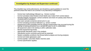 14
The checklist may not be all-inclusive, but should be a good guideline to cover the
pertinent areas that need to be covered in any laboratory investigation:-
- Correct test methodology followed e.g.. Version number.
- Correct sample(s) taken/tested (check labels was it taken from correct place).
- Sample Integrity maintained, correct container and chain of custody (was there an
unusual event or problem).
- How were sample containers stored prior to use
- Correct sampling procedure followed e.g. version number
- Assessment of the possibility that the sample contamination has occurred during the
testing/ re-testing procedure (e.g. sample left open to air or unattended).
- All equipment used in the testing is within calibration date.
- Review equipment log books.
- Appropriate standards used in the analysis.
- Standard(s) and/or control(s) performed as expected.
- System suitability conditions met (those before analysis and during analysis).
- Correct and clean glassware used.
- Correct pipette / volumetric flasks volumes used.
- Correct specification applied.
Investigation by Analyst and Supervisor continued
 