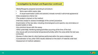 15
-Media/Reagents prepared according to procedure.
• Items were within expiry date
• A visual examination (solid and solution) reveals normal or abnormal appearance
-Data acceptance criteria met
-The analyst is trained on the method.
-Interview analyst to assess knowledge of the correct procedure.
-Examination of the raw data, including chromatograms and spectra; any anomalous or
suspect peaks or data.
-Any previous issues with this assay.
-Other potentially interfering testing/activities occurring at the time of the test.
-Any issues with environmental temperature/humidity within the area whilst the test was
conducted.
-Review of other data for other batches performed within the same analysis set.
-Consideration of any other OOS results obtained on the batch of material under test.
-Assessment of method validation.
Investigation by Analyst and Supervisor continued
 