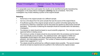 23
Phase II Investigation - Unknown Cause / No Assignable
Cause
If no assignable cause that could explain the results can be identified during the manufacturing
investigation or the assay failure investigation retesting may be considered. Part of the
investigation may involve retesting a portion of the original sample.
Retesting:
• Performed on the original sample not a different sample.
• Can be a 2nd aliquot from the same sample that was the source of the original failure.
• If insufficient quantity of the original sample remains to perform all further testing then the
procedure for obtaining a resample must be discussed and agreed by QA/Contract Giver/QA
equivalent. The process of obtaining the resample should be recorded within the laboratory
investigation.
• The decision to retest should be based on sound scientific judgement. The test plan must be
approved before re testing occurs.
• The minimum number of retests should be documented within the procedure and be based
upon scientifically sound principles. Any statistical review with regards to %RSD and
repeatability should relate to the values obtained during method validation (accuracy,
precision, and intermediate precision). The number of retests should be statistically valid;
papers have suggested 5, 7, or 9.
• The retests should be performed by a different analyst where possible. The second analyst
should be at least as experienced and qualified in the method as the original analyst.
 