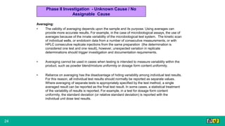 24
Averaging:
• The validity of averaging depends upon the sample and its purpose. Using averages can
provide more accurate results. For example, in the case of microbiological assays, the use of
averages because of the innate variability of the microbiological test system. The kinetic scan
of individual wells, or endotoxin data from a number of consecutive measurements, or with
HPLC consecutive replicate injections from the same preparation (the determination is
considered one test and one result), however, unexpected variation in replicate
determinations should trigger investigation and documentation requirements.
• Averaging cannot be used in cases when testing is intended to measure variability within the
product, such as powder blend/mixture uniformity or dosage form content uniformity.
• Reliance on averaging has the disadvantage of hiding variability among individual test results.
For this reason, all individual test results should normally be reported as separate values.
Where averaging of separate tests is appropriately specified by the test method, a single
averaged result can be reported as the final test result. In some cases, a statistical treatment
of the variability of results is reported. For example, in a test for dosage form content
uniformity, the standard deviation (or relative standard deviation) is reported with the
individual unit dose test results.
Phase II Investigation - Unknown Cause / No
Assignable Cause
 