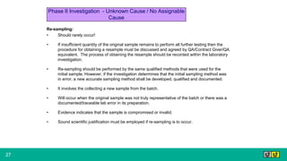 27
Re-sampling:
• Should rarely occur!
• If insufficient quantity of the original sample remains to perform all further testing then the
procedure for obtaining a resample must be discussed and agreed by QA/Contract Giver/QA
equivalent. The process of obtaining the resample should be recorded within the laboratory
investigation.
• Re-sampling should be performed by the same qualified methods that were used for the
initial sample. However, if the investigation determines that the initial sampling method was
in error, a new accurate sampling method shall be developed, qualified and documented.
• It involves the collecting a new sample from the batch.
• Will occur when the original sample was not truly representative of the batch or there was a
documented/traceable lab error in its preparation.
• Evidence indicates that the sample is compromised or invalid.
• Sound scientific justification must be employed if re-sampling is to occur.
Phase II Investigation - Unknown Cause / No Assignable
Cause
 