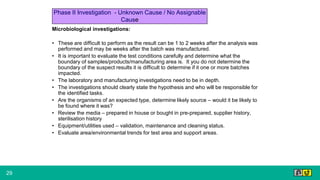 29
Microbiological investigations:
• These are difficult to perform as the result can be 1 to 2 weeks after the analysis was
performed and may be weeks after the batch was manufactured.
• It is important to evaluate the test conditions carefully and determine what the
boundary of samples/products/manufacturing area is. It you do not determine the
boundary of the suspect results it is difficult to determine if it one or more batches
impacted.
• The laboratory and manufacturing investigations need to be in depth.
• The investigations should clearly state the hypothesis and who will be responsible for
the identified tasks.
• Are the organisms of an expected type, determine likely source – would it be likely to
be found where it was?
• Review the media – prepared in house or bought in pre-prepared, supplier history,
sterilisation history
• Equipment/utilities used – validation, maintenance and cleaning status.
• Evaluate area/environmental trends for test area and support areas.
Phase II Investigation - Unknown Cause / No Assignable
Cause
 