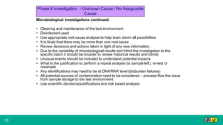 30
Microbiological investigations continued:
• Cleaning and maintenance of the test environment
• Disinfectant used
• Use appropriate root cause analysis to help brain storm all possibilities
• It is likely that there may be more than one root cause
• Review decisions and actions taken in light of any new information.
• Due to the variability of microbiological results don’t limit the investigation to the
specific batch it should be broader to review historical results and trends
• Unusual events should be included to understand potential impacts.
• What is the justification to perform a repeat analysis (is sample left); re-test or
resample
• Any identifications may need to be at DNA/RNA level (bioburden failures)
• All potential sources of contamination need to be considered – process flow the issue
from sample storage to the test environment.
• Use scientific decisions/justifications and risk based analysis.
Phase II Investigation - Unknown Cause / No Assignable
Cause
 