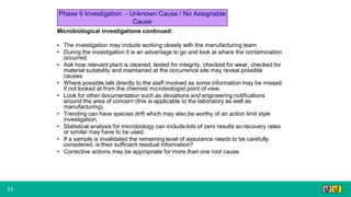 31
Microbiological investigations continued:
• The investigation may include working closely with the manufacturing team
• During the investigation it is an advantage to go and look at where the contamination
occurred.
• Ask how relevant plant is cleaned, tested for integrity, checked for wear, checked for
material suitability and maintained at the occurrence site may reveal possible
causes.
• Where possible talk directly to the staff involved as some information may be missed
if not looked at from the chemist/ microbiologist point of view.
• Look for other documentation such as deviations and engineering notifications
around the area of concern (this is applicable to the laboratory as well as
manufacturing).
• Trending can have species drift which may also be worthy of an action limit style
investigation.
• Statistical analysis for microbiology can include lots of zero results so recovery rates
or similar may have to be used.
• If a sample is invalidated the remaining level of assurance needs to be carefully
considered, is their sufficient residual information?
• Corrective actions may be appropriate for more than one root cause.
Phase II Investigation - Unknown Cause / No Assignable
Cause
 