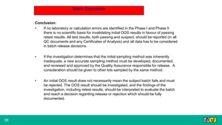 36
Batch Disposition
Conclusion:
• If no laboratory or calculation errors are identified in the Phase I and Phase II
there is no scientific basis for invalidating initial OOS results in favour of passing
retest results. All test results, both passing and suspect, should be reported (in all
QC documents and any Certificates of Analysis) and all data has to be considered
in batch release decisions.
• If the investigation determines that the initial sampling method was inherently
inadequate, a new accurate sampling method must be developed, documented,
and reviewed and approved by the Quality Assurance responsible for release. A
consideration should be given to other lots sampled by the same method.
• An initial OOS result does not necessarily mean the subject batch fails and must
be rejected. The OOS result should be investigated, and the findings of the
investigation, including retest results, should be interpreted to evaluate the batch
and reach a decision regarding release or rejection which should be fully
documented.
 