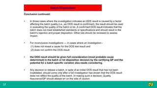 37
Batch Disposition
Conclusion continued:
• In those cases where the investigation indicates an OOS result is caused by a factor
affecting the batch quality (i.e., an OOS result is confirmed), the result should be used
in evaluating the quality of the batch or lot. A confirmed OOS result indicates that the
batch does not meet established standards or specifications and should result in the
batch's rejection and proper disposition. Other lots should be reviewed to assess
impact.
• For inconclusive investigations — in cases where an investigation:-
(1) does not reveal a cause for the OOS test result and
(2) does not confirm the OOS result
• the OOS result should be given full consideration (most probable cause
determined) in the batch or lot disposition decision by the certifying QP and the
potential for a batch specific variation also needs considering.
• Any decision to release a batch, in spite of an initial OOS result that has not been
invalidated, should come only after a full investigation has shown that the OOS result
does not reflect the quality of the batch. In making such a decision, Quality
Assurance/QP should always err on the side of caution.
 