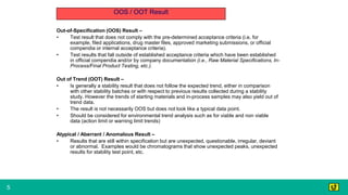 5
OOS / OOT Result
Out-of-Specification (OOS) Result –
• Test result that does not comply with the pre-determined acceptance criteria (i.e. for
example, filed applications, drug master files, approved marketing submissions, or official
compendia or internal acceptance criteria).
• Test results that fall outside of established acceptance criteria which have been established
in official compendia and/or by company documentation (i.e., Raw Material Specifications, In-
Process/Final Product Testing, etc.).
Out of Trend (OOT) Result –
• Is generally a stability result that does not follow the expected trend, either in comparison
with other stability batches or with respect to previous results collected during a stability
study. However the trends of starting materials and in-process samples may also yield out of
trend data.
• The result is not necessarily OOS but does not look like a typical data point.
• Should be considered for environmental trend analysis such as for viable and non viable
data (action limit or warning limit trends)
Atypical / Aberrant / Anomalous Result –
• Results that are still within specification but are unexpected, questionable, irregular, deviant
or abnormal. Examples would be chromatograms that show unexpected peaks, unexpected
results for stability test point, etc.
 