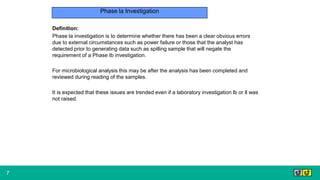 7
Phase la Investigation
Definition:
Phase la investigation is to determine whether there has been a clear obvious errors
due to external circumstances such as power failure or those that the analyst has
detected prior to generating data such as spilling sample that will negate the
requirement of a Phase Ib investigation.
For microbiological analysis this may be after the analysis has been completed and
reviewed during reading of the samples.
It is expected that these issues are trended even if a laboratory investigation lb or ll was
not raised.
 