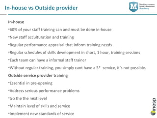 In-house vs Outside provider

 In-house
 •60% of your staff training can and must be done in-house
 •New staff acculturation and training
 •Regular performance appraisal that inform training needs
 •Regular schedules of skills development in short, 1 hour, training sessions
 •Each team can have a informal staff trainer
 •Without regular training, you simply cant have a 5* service, it’s not possible.
 Outside service provider training
 •Essential in pre-opening
 •Address serious performance problems
 •Go the the next level
 •Maintain level of skills and service
 •Implement new standards of service
 