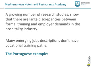 Mediterranean Hotels and Restaurants Academy


A growing number of research studies, show
that there are large discrepancies between
formal training and employer demands in the
hospitality industry.

Many emerging jobs descriptions don’t have
vocational training paths.

The Portuguese example:
 