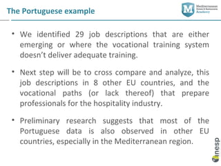 The Portuguese example

 • We identified 29 job descriptions that are either
   emerging or where the vocational training system
   doesn’t deliver adequate training.
 • Next step will be to cross compare and analyze, this
   job descriptions in 8 other EU countries, and the
   vocational paths (or lack thereof) that prepare
   professionals for the hospitality industry.
 • Preliminary research suggests that most of the
   Portuguese data is also observed in other EU
   countries, especially in the Mediterranean region.
 