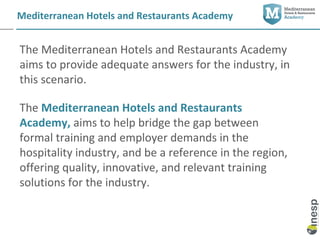 Mediterranean Hotels and Restaurants Academy


The Mediterranean Hotels and Restaurants Academy
aims to provide adequate answers for the industry, in
this scenario.

The Mediterranean Hotels and Restaurants
Academy, aims to help bridge the gap between
formal training and employer demands in the
hospitality industry, and be a reference in the region,
offering quality, innovative, and relevant training
solutions for the industry.
 
