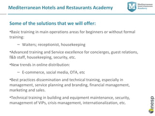 Mediterranean Hotels and Restaurants Academy


Some of the solutions that we will offer:
•Basic training in main operations areas for beginners or without formal
training:
    – Waiters; receptionist, housekeeping
•Advanced training and Service excellence for concierges, guest relations,
f&b staff, housekeeping, security, etc.
•New trends in online distribution:
    – E-commerce, social media, OTA, etc
•Best practices dissemination and technical training, especially in
management, service planning and branding, financial management,
marketing and sales.
•Technical training in building and equipment maintenance, security,
management of VIPs, crisis management, internationalization, etc.
 