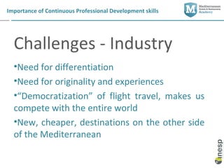 Importance of Continuous Professional Development skills




  Challenges - Industry
  •Need for differentiation
  •Need for originality and experiences
  •“Democratization” of flight travel, makes us
  compete with the entire world
  •New, cheaper, destinations on the other side
  of the Mediterranean
 
