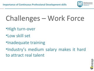 Importance of Continuous Professional Development skills




  Challenges – Work Force
  •High turn-over
  •Low skill set
  •Inadequate training
  •Industry’s medium salary makes it hard
  to attract real talent
 
