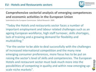 EU - Hotels and Restaurants sectors

Comprehensive sectorial analysis of emerging competences
and economic activities in the European Union
Submitted to the European Commission. Oxford Research. 2009

“Today the Hotels and restaurants sector faces a number of
important employment and labour related challenges such as an
ageing European workforce, high staff turnover, skills shortages,
lack of training and a growing demand for flexibility and
multiskilling.”
“For the sector to be able to deal successfully with the challenges
of increased international competition and the many new
emerging consumer preferences, more focus has to be put on
raising the sector’s level of skills and competencies. The European
Hotels and restaurant sector must look much more into the
possibilities of competing in quality and within new emerging up-
scale niche markets”.
 